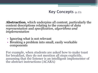 Key Concepts (p.23)
Abstraction, which underpins all content, particularly the
content descriptions relating to the concepts of data
representation and specification, algorithms and
implementation
• Ignoring what is not relevant
• Breaking a problem into small, easily workable
components
For example, when students are asked how to make toast
for breakfast, they do not mention all steps explicitly,
assuming that the listener is an intelligent implementer of
the abstract instructions (ACARA)
 