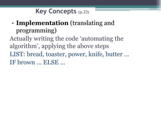 Key Concepts (p.23)
• Implementation (translating and
programming)
Actually writing the code ‘automating the
algorithm’, applying the above steps
LIST: bread, toaster, power, knife, butter …
IF brown … ELSE …
 