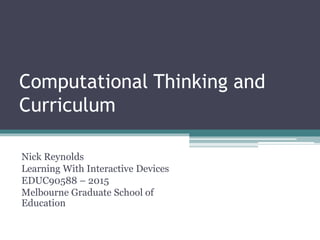 Computational Thinking and
Curriculum
Nick Reynolds
Learning With Interactive Devices
EDUC90588 – 2015
Melbourne Graduate School of
Education
 