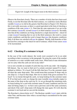 100 Chapter 6. Filtering: dynamic conditions
Figure 6.6: Length of the largest noun in the third sentence
Observe the flowchart closely. There are a number of tricks that have been used.
Firstly, to exit the flowchart after the third sentence, we could have used a Boolean
variable found as we did in the generic find flowchart in Figure 4.18. However,
this is not really necessary, as there is a good equivalent in the form of checking a
condition of the state (snum < 3). Note that the state represents if we are in the
first sentence (snum=0), second (snum=1) or third sentence (snum=2). Secondly,
note that all the conditions are being checked in a single decision box - check for
a state (snum=2 meaning that we are in the third sentence), the word is a noun
(static condition), and that the word is longer than max (the dynamic condition).
Only if all these are satisfied will max be updated. Thirdly, both branches of this
decision box converge to the check for end of sentence, which if true causes snum
to be incremented.
6.4.2 Checking if a customer is loyal
In the case of the words dataset, the words were assumed to be in an order
according to their occurrence in the paragraph. So using the count of the number
of sentences as a state variable made some sense. What kind of state information
can we carry when the cards are not in any order?
Let us now consider an example of cards that may not be any order - the shopping
bill dataset. Say we want to find out if a certain customer named N is loyal -
defined as follows: N is loyal if all the bills that have N as the customer name
all share the same shop name. This would mean that customer N shops only in
one shop (i.e. is loyal to that shop). How do we check if the given customer N is
loyal? As we iterate through the cards, we keep looking for the customer name
N. If we find such a card, we change the state (variable shop initially empty) to
the name of the shop on the card (say S). As we go through the remaining cards,
we keep looking for a card with customer name N (static condition) and also for
state not being empty (i.e. we have seen a previous card of the same customer),
and check if the card’s shop name will change the state again. If it will, then the
customer is not loyal and we can exit the iteration.
The flowchart is shown below in 6.7. The Boolean variable loyal starts with the
value True, and becomes false when a second shop is encountered for the same
customer name.
 