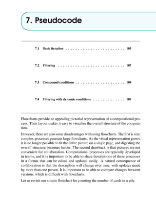 7. Pseudocode
7.1 Basic iteration . . . . . . . . . . . . . . . . . . . . . . . . 105
7.2 Filtering . . . . . . . . . . . . . . . . . . . . . . . . . . . 107
7.3 Compound conditions . . . . . . . . . . . . . . . . . . . . 108
7.4 Filtering with dynamic conditions . . . . . . . . . . . . . 109
Flowcharts provide an appealing pictorial representation of a computational pro-
cess. Their layout makes it easy to visualize the overall structure of the computa-
tion.
However, there are also some disadvantages with using flowcharts. The first is size:
complex processes generate large flowcharts. As the visual representation grows,
it is no longer possible to fit the entire picture on a single page, and digesting the
overall structure becomes harder. The second drawback is that pictures are not
convenient for collaboration. Computational processes are typically developed
in teams, and it is important to be able to share descriptions of these processes
in a format that can be edited and updated easily. A natural consequence of
collaboration is that the description will change over time, with updates made
by more than one person. It is important to be able to compare changes between
versions, which is difficult with flowcharts.
Let us revisit our simple flowchart for counting the number of cards in a pile.
 