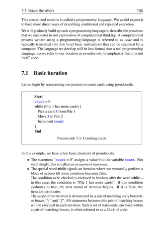 7.1 Basic iteration 105
This specialized notation is called a programming language. We would expect it
to have more direct ways of describing conditional and repeated execution.
We will gradually build up such a programming language to describe the processes
that we encounter in our exploration of computational thinking. A computational
process written using a programming language is referred to as code and is
typically translated into low level basic instructions that can be executed by a
computer. The language we develop will be less formal than a real programming
language, so we refer to our notation as pseudocode. to emphasize that it is not
“real” code.
7.1 Basic iteration
Let us begin by representing our process to count cards using pseudocode.
Start
count = 0
while (Pile 1 has more cards) {
Pick a card X from Pile 1
Move X to Pile 2
Increment count
}
End
Pseudocode 7.1: Counting cards
In this example, we have a few basic elements of pseudocode.
• The statement “count = 0” assigns a value 0 to the variable count. Not
surprisingly, this is called an assignment statement.
• The special word while signals an iteration where we repeatedly perform a
block of actions till some condition becomes false.
The condition to be checked is enclosed in brackets after the word while—
in this case, the condition is “Pile 1 has more cards”. If this condition
evaluates to true, the next round of iteration begins. If it is false, the
iteration terminates.
The scope of the iteration is demarcated by a pair of matching curly brackets,
or braces, “{“ and “}”. All statements between this pair of matching braces
will be executed in each iteration. Such a set of statements, enclosed within
a pair of matching braces, is often referred to as a block of code.
 
