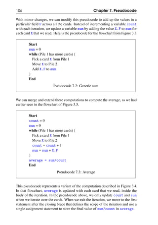 106 Chapter 7. Pseudocode
With minor changes, we can modify this pseudocode to add up the values in a
particular field F across all the cards. Instead of incrementing a variable count
with each iteration, we update a variable sum by adding the value X.F to sum for
each card X that we read. Here is the pseudocode for the flowchart from Figure 3.3.
Start
sum = 0
while (Pile 1 has more cards) {
Pick a card X from Pile 1
Move X to Pile 2
Add X.F to sum
}
End
Pseudocode 7.2: Generic sum
We can merge and extend these computations to compute the average, as we had
earlier seen in the flowchart of Figure 3.5.
Start
count = 0
sum = 0
while (Pile 1 has more cards) {
Pick a card X from Pile 1
Move X to Pile 2
count = count + 1
sum = sum + X.F
}
average = sum/count
End
Pseudocode 7.3: Average
This pseudocode represents a variant of the computation described in Figure 3.4.
In that flowchart, average is updated with each card that we read, inside the
body of the iteration. In the pseudocode above, we only update count and sum
when we iterate over the cards. When we exit the iteration, we move to the first
statement after the closing brace that defines the scope of the iteration and use a
single assignment statement to store the final value of sum/count in average.
 