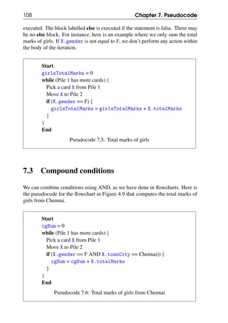 108 Chapter 7. Pseudocode
executed. The block labelled else is executed if the statement is false. There may
be no else block. For instance, here is an example where we only sum the total
marks of girls. If X.gender is not equal to F, we don’t perform any action within
the body of the iteration.
Start
girlsTotalMarks = 0
while (Pile 1 has more cards) {
Pick a card X from Pile 1
Move X to Pile 2
if (X.gender == F) {
girlsTotalMarks = girlsTotalMarks + X.totalMarks
}
}
End
Pseudocode 7.5: Total marks of girls
7.3 Compound conditions
We can combine conditions using AND, as we have done in flowcharts. Here is
the pseudocode for the flowchart in Figure 4.9 that computes the total marks of
girls from Chennai.
Start
cgSum = 0
while (Pile 1 has more cards) {
Pick a card X from Pile 1
Move X to Pile 2
if (X.gender == F AND X.townCity == Chennai)) {
cgSum = cgSum + X.totalMarks
}
}
End
Pseudocode 7.6: Total marks of girls from Chennai
 