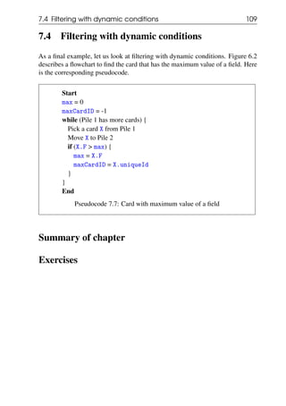 7.4 Filtering with dynamic conditions 109
7.4 Filtering with dynamic conditions
As a final example, let us look at filtering with dynamic conditions. Figure 6.2
describes a flowchart to find the card that has the maximum value of a field. Here
is the corresponding pseudocode.
Start
max = 0
maxCardID = -1
while (Pile 1 has more cards) {
Pick a card X from Pile 1
Move X to Pile 2
if (X.F > max) {
max = X.F
maxCardID = X.uniqueId
}
}
End
Pseudocode 7.7: Card with maximum value of a field
Summary of chapter
Exercises
 