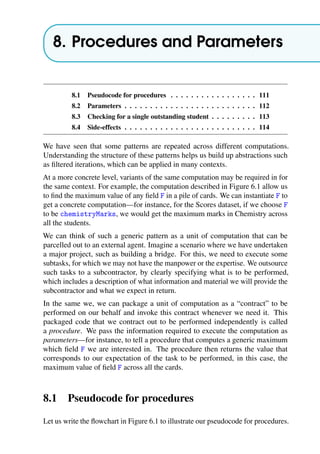 8. Procedures and Parameters
8.1 Pseudocode for procedures . . . . . . . . . . . . . . . . . 111
8.2 Parameters . . . . . . . . . . . . . . . . . . . . . . . . . . 112
8.3 Checking for a single outstanding student . . . . . . . . . 113
8.4 Side-effects . . . . . . . . . . . . . . . . . . . . . . . . . . 114
We have seen that some patterns are repeated across different computations.
Understanding the structure of these patterns helps us build up abstractions such
as filtered iterations, which can be applied in many contexts.
At a more concrete level, variants of the same computation may be required in for
the same context. For example, the computation described in Figure 6.1 allow us
to find the maximum value of any field F in a pile of cards. We can instantiate F to
get a concrete computation—for instance, for the Scores dataset, if we choose F
to be chemistryMarks, we would get the maximum marks in Chemistry across
all the students.
We can think of such a generic pattern as a unit of computation that can be
parcelled out to an external agent. Imagine a scenario where we have undertaken
a major project, such as building a bridge. For this, we need to execute some
subtasks, for which we may not have the manpower or the expertise. We outsource
such tasks to a subcontractor, by clearly specifying what is to be performed,
which includes a description of what information and material we will provide the
subcontractor and what we expect in return.
In the same we, we can package a unit of computation as a “contract” to be
performed on our behalf and invoke this contract whenever we need it. This
packaged code that we contract out to be performed independently is called
a procedure. We pass the information required to execute the computation as
parameters—for instance, to tell a procedure that computes a generic maximum
which field F we are interested in. The procedure then returns the value that
corresponds to our expectation of the task to be performed, in this case, the
maximum value of field F across all the cards.
8.1 Pseudocode for procedures
Let us write the flowchart in Figure 6.1 to illustrate our pseudocode for procedures.
 