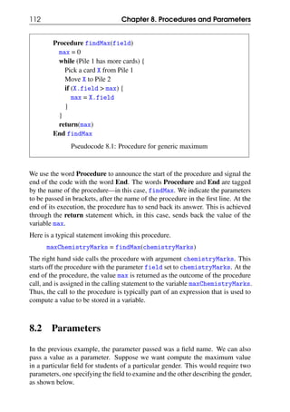 112 Chapter 8. Procedures and Parameters
Procedure findMax(field)
max = 0
while (Pile 1 has more cards) {
Pick a card X from Pile 1
Move X to Pile 2
if (X.field > max) {
max = X.field
}
}
return(max)
End findMax
Pseudocode 8.1: Procedure for generic maximum
We use the word Procedure to announce the start of the procedure and signal the
end of the code with the word End. The words Procedure and End are tagged
by the name of the procedure—in this case, findMax. We indicate the parameters
to be passed in brackets, after the name of the procedure in the first line. At the
end of its execution, the procedure has to send back its answer. This is achieved
through the return statement which, in this case, sends back the value of the
variable max.
Here is a typical statement invoking this procedure.
maxChemistryMarks = findMax(chemistryMarks)
The right hand side calls the procedure with argument chemistryMarks. This
starts off the procedure with the parameter field set to chemistryMarks. At the
end of the procedure, the value max is returned as the outcome of the procedure
call, and is assigned in the calling statement to the variable maxChemistryMarks.
Thus, the call to the procedure is typically part of an expression that is used to
compute a value to be stored in a variable.
8.2 Parameters
In the previous example, the parameter passed was a field name. We can also
pass a value as a parameter. Suppose we want compute the maximum value
in a particular field for students of a particular gender. This would require two
parameters, one specifying the field to examine and the other describing the gender,
as shown below.
 