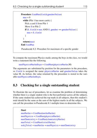 8.3 Checking for a single outstanding student 113
Procedure findMax(field,genderValue)
max = 0
while (Pile 1 has more cards) {
Pick a card X from Pile 1
Move X to Pile 2
if (X.field > max AND X.gender == genderValue) {
max = X.field
}
}
return(max)
End findMax
Pseudocode 8.2: Procedure for maximum of a specific gender
To compute the maximum Physics marks among the boys in the class, we would
write a statement like the following.
maxPhysicsMarksBoys = findMax(physicsMarks,M)
The arguments are substituted by position for the parameters in the procedure,
so field is assigned the name physicsMarks and genderValue takes the
value M. As before, the value returned by the procedure is stored in the vari-
able maxPhysicsMarksBoys.
8.3 Checking for a single outstanding student
To illustrate the use of procedures, let us examine the problem of determining
whether there is a single student who is the best performer across all the subjects.
If the same student has achieved the top mark in all subjects, then this student’s
total should be the same as the sum of the highest marks in all the subjects. We
can call the procedure in Pseudocode 8.1 multiple times to determine this.
Start
maxMaths = findMax(mathsMarks)
maxPhysics = findMax(physicsMarks)
maxChemistry = findMax(chemistryMarks)
maxTotal = findMax(totalMarks)
subjTotal = maxMaths + maxPhysics + maxChemistry
 