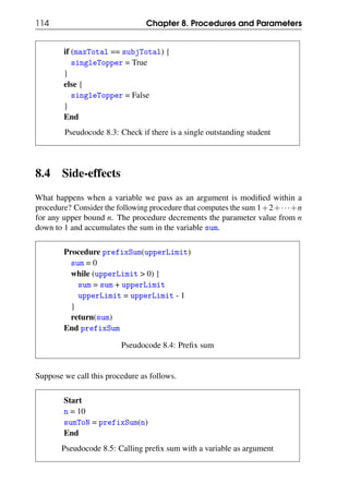 114 Chapter 8. Procedures and Parameters
if (maxTotal == subjTotal) {
singleTopper = True
}
else {
singleTopper = False
}
End
Pseudocode 8.3: Check if there is a single outstanding student
8.4 Side-effects
What happens when a variable we pass as an argument is modified within a
procedure? Consider the following procedure that computes the sum 1+2+···+n
for any upper bound n. The procedure decrements the parameter value from n
down to 1 and accumulates the sum in the variable sum.
Procedure prefixSum(upperLimit)
sum = 0
while (upperLimit > 0) {
sum = sum + upperLimit
upperLimit = upperLimit - 1
}
return(sum)
End prefixSum
Pseudocode 8.4: Prefix sum
Suppose we call this procedure as follows.
Start
n = 10
sumToN = prefixSum(n)
End
Pseudocode 8.5: Calling prefix sum with a variable as argument
 