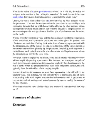 8.4 Side-effects 115
What is the value of n after prefixSum executes? Is it still 10, the value we
assigned to the variable before calling the procedure? Or has it become 0, because
prefixSum decrements its input parameter to compute the return value?
Clearly, we would not like the value of n to be affected by what happens within
the procedure. If we use the metaphor that the procedure is executed by a sub-
contractor, the data that we hold should not be affected by what happens within
a computation whose details are not our concern. Imagine if the procedures we
wrote to compute the average of some field in a pile of cards overwrote the values
on the cards!
When a procedure modifies a value and this has an impact outside the computation
of the procedure, we say that the procedure has a side effect. In general, side
effects are not desirable. Getting back to the idea of drawing up a contract with
the procedure, one of the clauses we impose is that none of the values passed as
parameters are modified globally by the procedure. Implicitly, each argument is
copied into a local variable when the procedure starts, so all updates made within
the procedure are only to the local copy.
However, in the examples we have seen, some data is shared with the procedure
without explicitly passing a parameter. For instance, we never pass the pile of
cards to work on as a parameter; the procedure implicitly has direct access to the
pile of cards. When the procedure moves cards from one pile to another, this will
typically have the side effect of rearranging the pile.
In some situations, the outcome we want from a procedure is the side effect, not
a return value. For instance, we will see later how to rearrange a pile of cards
in ascending order with respect to some field value on the card. A procedure to
execute this task of sorting cards would necessarily have to modify the order of
the pile of cards.
We will return to the topic of side effects and examine it in more detail in Chap-
ter 12.
Summary of chapter
Exercises
 
