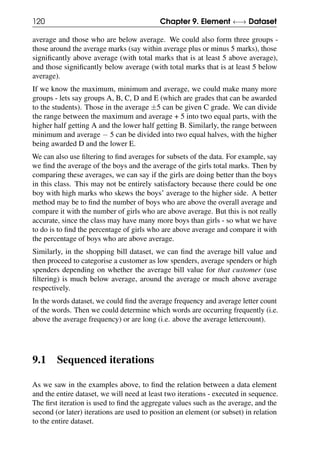 120 Chapter 9. Element ←→ Dataset
average and those who are below average. We could also form three groups -
those around the average marks (say within average plus or minus 5 marks), those
significantly above average (with total marks that is at least 5 above average),
and those significantly below average (with total marks that is at least 5 below
average).
If we know the maximum, minimum and average, we could make many more
groups - lets say groups A, B, C, D and E (which are grades that can be awarded
to the students). Those in the average ±5 can be given C grade. We can divide
the range between the maximum and average + 5 into two equal parts, with the
higher half getting A and the lower half getting B. Similarly, the range between
minimum and average − 5 can be divided into two equal halves, with the higher
being awarded D and the lower E.
We can also use filtering to find averages for subsets of the data. For example, say
we find the average of the boys and the average of the girls total marks. Then by
comparing these averages, we can say if the girls are doing better than the boys
in this class. This may not be entirely satisfactory because there could be one
boy with high marks who skews the boys’ average to the higher side. A better
method may be to find the number of boys who are above the overall average and
compare it with the number of girls who are above average. But this is not really
accurate, since the class may have many more boys than girls - so what we have
to do is to find the percentage of girls who are above average and compare it with
the percentage of boys who are above average.
Similarly, in the shopping bill dataset, we can find the average bill value and
then proceed to categorise a customer as low spenders, average spenders or high
spenders depending on whether the average bill value for that customer (use
filtering) is much below average, around the average or much above average
respectively.
In the words dataset, we could find the average frequency and average letter count
of the words. Then we could determine which words are occurring frequently (i.e.
above the average frequency) or are long (i.e. above the average lettercount).
9.1 Sequenced iterations
As we saw in the examples above, to find the relation between a data element
and the entire dataset, we will need at least two iterations - executed in sequence.
The first iteration is used to find the aggregate values such as the average, and the
second (or later) iterations are used to position an element (or subset) in relation
to the entire dataset.
 