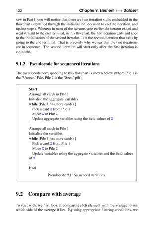 122 Chapter 9. Element ←→ Dataset
saw in Part I, you will notice that there are two iteration stubs embedded in the
flowchart (identified through the initialisation, decision to end the iteration, and
update steps). Whereas in most of the iterators seen earlier the iterator exited and
went straight to the end terminal, in this flowchart, the first iteration exits and goes
to the initialisation of the second iteration. It is the second iteration that exits by
going to the end terminal. That is precisely why we say that the two iterations
are in sequence. The second iteration will start only after the first iteration is
complete.
9.1.2 Pseudocode for sequenced iterations
The pseudocode corresponding to this flowchart is shown below (where Pile 1 is
the "Unseen" Pile, Pile 2 is the "Seen" pile).
Start
Arrange all cards in Pile 1
Initialise the aggregate variables
while (Pile 1 has more cards) {
Pick a card X from Pile 1
Move X to Pile 2
Update aggregate variables using the field values of X
}
Arrange all cards in Pile 1
Initialise the variables
while (Pile 1 has more cards) {
Pick a card X from Pile 1
Move X to Pile 2
Update variables using the aggregate variables and the field values
of X
}
End
Pseudocode 9.1: Sequenced iterations
9.2 Compare with average
To start with, we first look at comparing each element with the average to see
which side of the average it lies. By using appropriate filtering conditions, we
 