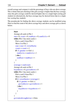 124 Chapter 9. Element ←→ Dataset
overall average and compare it with the percentage of boys who are above average.
This is better than just checking if the girls average is higher than the boys average,
since the girls average could be skewed higher due to a single high scoring girl
student (or alternatively, the boys average may be skewed lower due to a single
low scoring boy student).
The pseudocode for finding the above average students can be modified using
filters to find the count of the above average boys and above average girls as shown
below:
Start
Arrange all cards in Pile 1
sum = 0, count = 0, numBoys = 0, numGirls = 0
while (Pile 1 has more cards) {
Pick a card X from Pile 1
Move X to Pile 2
sum = sum + X.totalMarks
count = count + 1
if ( X.gender == Girl ) {
numGirls = numGirls + 1
} else {
numBoys = numBoys + 1
}
}
average = sum/count
Arrange all cards in Pile 1
boysAbove = 0, girlsAbove = 0
while (Pile 1 has more cards) {
Pick a card X from Pile 1
Move X to Pile 2
if (X.totalMarks > average) {
if ( X.gender == Girl ) {
girlsAbove = girlsAbove + 1
} else {
boysAbove = boysAbove + 1
}
}
}
girlsAreDoingBetter = False
 