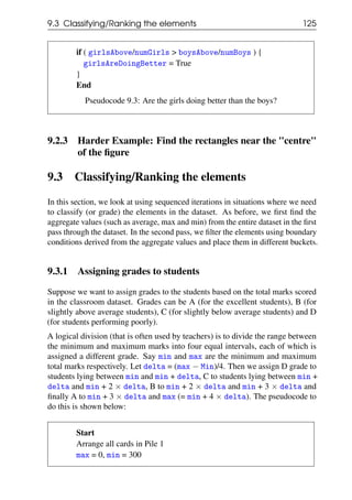 9.3 Classifying/Ranking the elements 125
if ( girlsAbove/numGirls > boysAbove/numBoys ) {
girlsAreDoingBetter = True
}
End
Pseudocode 9.3: Are the girls doing better than the boys?
9.2.3 Harder Example: Find the rectangles near the "centre"
of the figure
9.3 Classifying/Ranking the elements
In this section, we look at using sequenced iterations in situations where we need
to classify (or grade) the elements in the dataset. As before, we first find the
aggregate values (such as average, max and min) from the entire dataset in the first
pass through the dataset. In the second pass, we filter the elements using boundary
conditions derived from the aggregate values and place them in different buckets.
9.3.1 Assigning grades to students
Suppose we want to assign grades to the students based on the total marks scored
in the classroom dataset. Grades can be A (for the excellent students), B (for
slightly above average students), C (for slightly below average students) and D
(for students performing poorly).
A logical division (that is often used by teachers) is to divide the range between
the minimum and maximum marks into four equal intervals, each of which is
assigned a different grade. Say min and max are the minimum and maximum
total marks respectively. Let delta = (max − Min)/4. Then we assign D grade to
students lying between min and min + delta, C to students lying between min +
delta and min + 2 × delta, B to min + 2 × delta and min + 3 × delta and
finally A to min + 3 × delta and max (= min + 4 × delta). The pseudocode to
do this is shown below:
Start
Arrange all cards in Pile 1
max = 0, min = 300
 