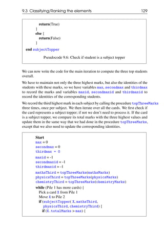 9.3 Classifying/Ranking the elements 129
return(True)
}
else {
return(False)
}
end subjectTopper
Pseudocode 9.6: Check if student is a subject topper
We can now write the code for the main iteration to compute the three top students
overall.
We have to maintain not only the three highest marks, but also the identities of the
students with these marks, so we have variables max, secondmax and thirdmax
to record the marks and variables maxid, secondmaxid and thirdmaxid to
record the identities of the corresponding students.
We record the third highest mark in each subject by calling the procedure topThreeMarks
three times, once per subject. We then iterate over all the cards. We first check if
the card represents a subject topper; if not we don’t need to process it. If the card
is a subject topper, we compare its total marks with the three highest values and
update them in the same way that we had done in the procedure topThreeMarks,
except that we also need to update the corresponding identities.
Start
max = 0
secondmax = 0
thirdmax = 0
maxid = -1
secondmaxid = -1
thirdmaxid = -1
mathsThird = topThreeMarks(mathsMarks)
physicsThird = topThreeMarks(physicsMarks)
chemistryThird = topThreeMarks(chemistryMarks)
while (Pile 1 has more cards) {
Pick a card X from Pile 1
Move X to Pile 2
if (subjectTopper( X, mathsThird,
physicsThird, chemistryThird) {
if (X.totalMarks > max) {
 