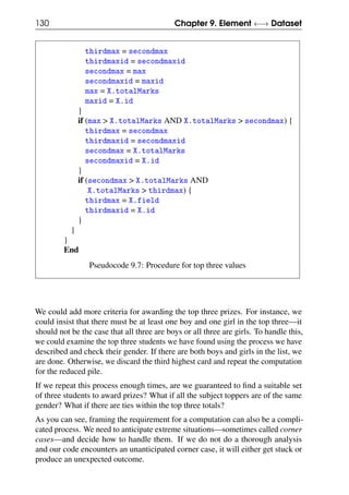 130 Chapter 9. Element ←→ Dataset
thirdmax = secondmax
thirdmaxid = secondmaxid
secondmax = max
secondmaxid = maxid
max = X.totalMarks
maxid = X.id
}
if (max > X.totalMarks AND X.totalMarks > secondmax) {
thirdmax = secondmax
thirdmaxid = secondmaxid
secondmax = X.totalMarks
secondmaxid = X.id
}
if (secondmax > X.totalMarks AND
X.totalMarks > thirdmax) {
thirdmax = X.field
thirdmaxid = X.id
}
}
}
End
Pseudocode 9.7: Procedure for top three values
We could add more criteria for awarding the top three prizes. For instance, we
could insist that there must be at least one boy and one girl in the top three—it
should not be the case that all three are boys or all three are girls. To handle this,
we could examine the top three students we have found using the process we have
described and check their gender. If there are both boys and girls in the list, we
are done. Otherwise, we discard the third highest card and repeat the computation
for the reduced pile.
If we repeat this process enough times, are we guaranteed to find a suitable set
of three students to award prizes? What if all the subject toppers are of the same
gender? What if there are ties within the top three totals?
As you can see, framing the requirement for a computation can also be a compli-
cated process. We need to anticipate extreme situations—sometimes called corner
cases—and decide how to handle them. If we do not do a thorough analysis
and our code encounters an unanticipated corner case, it will either get stuck or
produce an unexpected outcome.
 