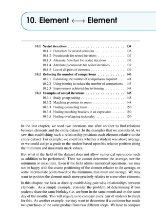10. Element ←→ Element
10.1 Nested iterations . . . . . . . . . . . . . . . . . . . . . . . 134
10.1.1 Flowchart for nested iterations . . . . . . . . . . . . 135
10.1.2 Pseudocode for nested iterations . . . . . . . . . . . 137
10.1.3 Alternate flowchart for nested iterations . . . . . . . 137
10.1.4 Alternate pseudocode for nested iterations . . . . . . 139
10.1.5 List of all pairs of elements . . . . . . . . . . . . . . 139
10.2 Reducing the number of comparisons . . . . . . . . . . . 140
10.2.1 Estimating the number of comparisons required . . . 141
10.2.2 Using binning to reduce the number of comparisons 143
10.2.3 Improvement achieved due to binning . . . . . . . . 144
10.3 Examples of nested iterations . . . . . . . . . . . . . . . . 145
10.3.1 Study group pairing . . . . . . . . . . . . . . . . . . 145
10.3.2 Matching pronouns to nouns . . . . . . . . . . . . . 148
10.3.3 Finding connecting trains . . . . . . . . . . . . . . . 150
10.3.4 Finding matching brackets in an expression . . . . . 150
10.3.5 Finding overlapping rectangles . . . . . . . . . . . . 150
In the last chapter, we used two iterations one after another to find relations
between elements and the entire dataset. In the examples that we considered, we
saw that establishing such a relationship positions each element relative to the
entire dataset. For example, we could say whether a student was above average,
or we could assign a grade to the student based upon his relative position using
the minimum and maximum mark values.
But what if the field of the dataset does not allow numerical operations such
as addition to be performed? Then we cannot determine the average, nor the
minimum or maximum. Even if the field admits numerical operations, we may
not be happy with the coarse positioning of the element relative to the average, or
some intermediate points based on the minimum, maximum and average. We may
want to position the element much more precisely relative to some other elements.
In this chapter, we look at directly establishing pair-wise relationships between
elements. As a simple example, consider the problem of determining if two
students share the same birthday (i.e. are born in the same month and on the same
day of the month). This will require us to compare every pair of students to check
for this. As another example, we may want to determine if a customer has made
two purchases of the same product from two different shops. We have to compare
 