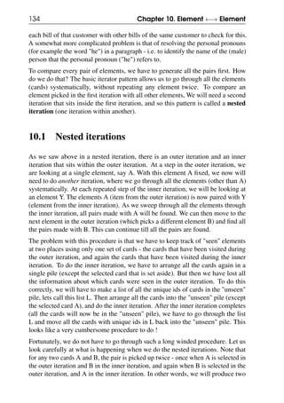 134 Chapter 10. Element ←→ Element
each bill of that customer with other bills of the same customer to check for this.
A somewhat more complicated problem is that of resolving the personal pronouns
(for example the word "he") in a paragraph - i.e. to identify the name of the (male)
person that the personal pronoun ("he") refers to.
To compare every pair of elements, we have to generate all the pairs first. How
do we do that? The basic iterator pattern allows us to go through all the elements
(cards) systematically, without repeating any element twice. To compare an
element picked in the first iteration with all other elements, We will need a second
iteration that sits inside the first iteration, and so this pattern is called a nested
iteration (one iteration within another).
10.1 Nested iterations
As we saw above in a nested iteration, there is an outer iteration and an inner
iteration that sits within the outer iteration. At a step in the outer iteration, we
are looking at a single element, say A. With this element A fixed, we now will
need to do another iteration, where we go through all the elements (other than A)
systematically. At each repeated step of the inner iteration, we will be looking at
an element Y. The elements A (item from the outer iteration) is now paired with Y
(element from the inner iteration). As we sweep through all the elements through
the inner iteration, all pairs made with A will be found. We can then move to the
next element in the outer iteration (which picks a different element B) and find all
the pairs made with B. This can continue till all the pairs are found.
The problem with this procedure is that we have to keep track of "seen" elements
at two places using only one set of cards - the cards that have been visited during
the outer iteration, and again the cards that have been visited during the inner
iteration. To do the inner iteration, we have to arrange all the cards again in a
single pile (except the selected card that is set aside). But then we have lost all
the information about which cards were seen in the outer iteration. To do this
correctly, we will have to make a list of all the unique ids of cards in the "unseen"
pile, lets call this list L. Then arrange all the cards into the "unseen" pile (except
the selected card A), and do the inner iteration. After the inner iteration completes
(all the cards will now be in the "unseen" pile), we have to go through the list
L and move all the cards with unique ids in L back into the "unseen" pile. This
looks like a very cumbersome procedure to do !
Fortunately, we do not have to go through such a long winded procedure. Let us
look carefully at what is happening when we do the nested iterations. Note that
for any two cards A and B, the pair is picked up twice - once when A is selected in
the outer iteration and B in the inner iteration, and again when B is selected in the
outer iteration, and A in the inner iteration. In other words, we will produce two
 