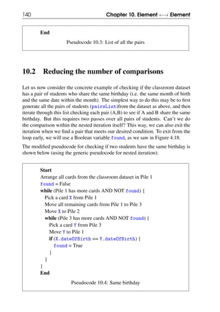 140 Chapter 10. Element ←→ Element
End
Pseudocode 10.3: List of all the pairs
10.2 Reducing the number of comparisons
Let us now consider the concrete example of checking if the classroom dataset
has a pair of students who share the same birthday (i.e. the same month of birth
and the same date within the month). The simplest way to do this may be to first
generate all the pairs of students (pairsList)from the dataset as above, and then
iterate through this list checking each pair (A,B) to see if A and B share the same
birthday. But this requires two passes over all pairs of students. Can’t we do
the comparison within the nested iteration itself? This way, we can also exit the
iteration when we find a pair that meets our desired condition. To exit from the
loop early, we will use a Boolean variable found, as we saw in Figure 4.18.
The modified pseudocode for checking if two students have the same birthday is
shown below (using the generic pseudocode for nested iteration):
Start
Arrange all cards from the classroom dataset in Pile 1
found = False
while (Pile 1 has more cards AND NOT found) {
Pick a card X from Pile 1
Move all remaining cards from Pile 1 to Pile 3
Move X to Pile 2
while (Pile 3 has more cards AND NOT found) {
Pick a card Y from Pile 3
Move Y to Pile 1
if (X.dateOfBirth == Y.dateOfBirth) {
found = True
}
}
}
End
Pseudocode 10.4: Same birthday
 