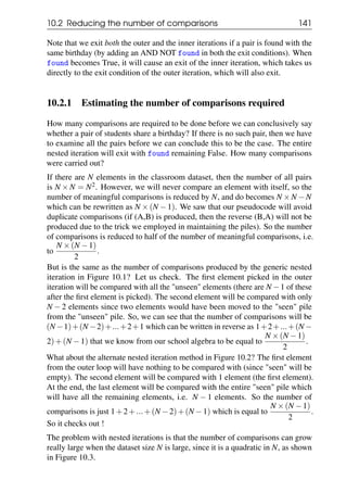 10.2 Reducing the number of comparisons 141
Note that we exit both the outer and the inner iterations if a pair is found with the
same birthday (by adding an AND NOT found in both the exit conditions). When
found becomes True, it will cause an exit of the inner iteration, which takes us
directly to the exit condition of the outer iteration, which will also exit.
10.2.1 Estimating the number of comparisons required
How many comparisons are required to be done before we can conclusively say
whether a pair of students share a birthday? If there is no such pair, then we have
to examine all the pairs before we can conclude this to be the case. The entire
nested iteration will exit with found remaining False. How many comparisons
were carried out?
If there are N elements in the classroom dataset, then the number of all pairs
is N ×N = N2. However, we will never compare an element with itself, so the
number of meaningful comparisons is reduced by N, and do becomes N ×N −N
which can be rewritten as N ×(N −1). We saw that our pseudocode will avoid
duplicate comparisons (if (A,B) is produced, then the reverse (B,A) will not be
produced due to the trick we employed in maintaining the piles). So the number
of comparisons is reduced to half of the number of meaningful comparisons, i.e.
to
N ×(N −1)
2
.
But is the same as the number of comparisons produced by the generic nested
iteration in Figure 10.1? Let us check. The first element picked in the outer
iteration will be compared with all the "unseen" elements (there are N −1 of these
after the first element is picked). The second element will be compared with only
N − 2 elements since two elements would have been moved to the "seen" pile
from the "unseen" pile. So, we can see that the number of comparisons will be
(N −1)+(N −2)+...+2+1 which can be written in reverse as 1+2+...+(N −
2)+(N −1) that we know from our school algebra to be equal to
N ×(N −1)
2
.
What about the alternate nested iteration method in Figure 10.2? The first element
from the outer loop will have nothing to be compared with (since "seen" will be
empty). The second element will be compared with 1 element (the first element).
At the end, the last element will be compared with the entire "seen" pile which
will have all the remaining elements, i.e. N − 1 elements. So the number of
comparisons is just 1+2+...+(N −2)+(N −1) which is equal to
N ×(N −1)
2
.
So it checks out !
The problem with nested iterations is that the number of comparisons can grow
really large when the dataset size N is large, since it is a quadratic in N, as shown
in Figure 10.3.
 