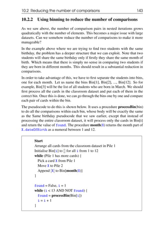 10.2 Reducing the number of comparisons 143
10.2.2 Using binning to reduce the number of comparisons
As we saw above, the number of comparison pairs in nested iterations grows
quadratically with the number of elements. This becomes a major issue with large
datasets. Can we somehow reduce the number of comparisons to make it more
manageable?
In the example above where we are trying to find two students with the same
birthday, the problem has a deeper structure that we can exploit. Note that two
students will share the same birthday only if firstly they share the same month of
birth. Which means that there is simply no sense in comparing two students if
they are born in different months. This should result in a substantial reduction in
comparisons.
In order to take advantage of this, we have to first separate the students into bins,
one for each month. Let us name the bins Bin[1], Bin[2], ..., Bin[12]. So for
example, Bin[3] will be the list of all students who are born in March. We should
first process all the cards in the classroom dataset and put each of them in the
correct bin. Once this is done, we can go through the bins one by one and compare
each pair of cards within the bin.
The pseudocode to do this is shown below. It uses a procedure processBin(bin)
to do all the comparisons within each bin, whose body will be exactly the same
as the Same birthday pseudocode that we saw earlier, except that instead of
processing the entire classroom dataset, it will process only the cards in Bin[i]
and return the value of found. The procedure month(X) returns the month part of
X.dateOfBirth as a numeral between 1 and 12.
Start
Arrange all cards from the classroom dataset in Pile 1
Initialise Bin[i] to [] for all i from 1 to 12
while (Pile 1 has more cards) {
Pick a card X from Pile 1
Move X to Pile 2
Append [X] to Bin[month(X)]
}
found = False, i = 1
while (i < 13 AND NOT found) {
found = processBin(Bin[i])
i = i + 1
}
 