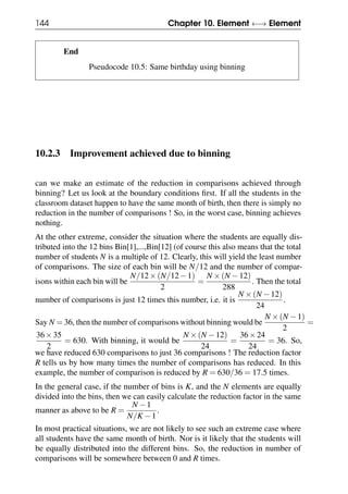 144 Chapter 10. Element ←→ Element
End
Pseudocode 10.5: Same birthday using binning
10.2.3 Improvement achieved due to binning
can we make an estimate of the reduction in comparisons achieved through
binning? Let us look at the boundary conditions first. If all the students in the
classroom dataset happen to have the same month of birth, then there is simply no
reduction in the number of comparisons ! So, in the worst case, binning achieves
nothing.
At the other extreme, consider the situation where the students are equally dis-
tributed into the 12 bins Bin[1],...,Bin[12] (of course this also means that the total
number of students N is a multiple of 12. Clearly, this will yield the least number
of comparisons. The size of each bin will be N/12 and the number of compar-
isons within each bin will be
N/12×(N/12−1)
2
=
N ×(N −12)
288
. Then the total
number of comparisons is just 12 times this number, i.e. it is
N ×(N −12)
24
.
Say N = 36, then the number of comparisons without binning would be
N ×(N −1)
2
=
36×35
2
= 630. With binning, it would be
N ×(N −12)
24
=
36×24
24
= 36. So,
we have reduced 630 comparisons to just 36 comparisons ! The reduction factor
R tells us by how many times the number of comparisons has reduced. In this
example, the number of comparison is reduced by R = 630/36 = 17.5 times.
In the general case, if the number of bins is K, and the N elements are equally
divided into the bins, then we can easily calculate the reduction factor in the same
manner as above to be R =
N −1
N/K −1
.
In most practical situations, we are not likely to see such an extreme case where
all students have the same month of birth. Nor is it likely that the students will
be equally distributed into the different bins. So, the reduction in number of
comparisons will be somewhere between 0 and R times.
 