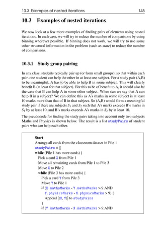 10.3 Examples of nested iterations 145
10.3 Examples of nested iterations
We now look at a few more examples of finding pairs of elements using nested
iterations. In each case, we will try to reduce the number of comparisons by using
binning wherever possible. If binning does not work, we will try to use some
other structural information in the problem (such as state) to reduce the number
of comparisons.
10.3.1 Study group pairing
In any class, students typically pair up (or form small groups), so that within each
pair, one student can help the other in at least one subject. For a study pair (A,B)
to be meaningful, A has to be able to help B in some subject. This will clearly
benefit B (at least for that subject). For this to be of benefit to A, it should also be
the case that B can help A in some other subject. When can we say that A can
help B in a subject? We can define this as A’s marks in some subject is at least
10 marks more than that of B in that subject. So (A,B) would form a meaningful
study pair if there are subjects S1 and S2 such that A’s marks exceeds B’s marks in
S1 by at least 10, and B’s marks exceeds A’s marks in S2 by at least 10.
The pseudocode for finding the study pairs taking into account only two subjects
Maths and Physics is shown below. The result is a list studyPairs of student
pairs who can help each other.
Start
Arrange all cards from the classroom dataset in Pile 1
studyPairs = []
while (Pile 1 has more cards) {
Pick a card X from Pile 1
Move all remaining cards from Pile 1 to Pile 3
Move X to Pile 2
while (Pile 3 has more cards) {
Pick a card Y from Pile 3
Move Y to Pile 1
if (X.mathsMarks - Y.mathsMarks > 9 AND
Y.physicsMarks - X.physicsMarks > 9) {
Append [(X, Y)] to studyPairs
}
if (Y.mathsMarks - X.mathsMarks > 9 AND
 