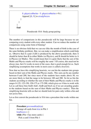 146 Chapter 10. Element ←→ Element
X.physicsMarks - Y.physicsMarks > 9) {
Append [(X, Y)] to studyPairs
}
}
}
End
Pseudocode 10.6: Study group pairing
The number of comparisons in this pseudocode will be large because we are
comparing every student with every other student. Can we reduce the number of
comparisons using some form of binning?
There is no obvious field that we can use (like the month of birth in the case of
the same birthday problem). But, we can make a simplification which could help
us. Observe that if a pair (A,B) is produced by the above pseudocode, then A
should be better than B in either Maths (or Physics), and B should be better in A
in Physics (or Maths). This would mean that it is quite likely that the sum of the
Maths and Physics marks will be roughly the same ! Of course, this need not be
always true, but if it works in most of the cases, that is good enough for us. Such
simplifying assumptions that works in most cases is called a heuristic.
Now that we have this simplifying heuristic, we can bin the students into groups
based on their sum of the Maths and Physics marks. This sum can be any number
between 0 and 200, but since most of the students have marks above 50, we
are more likely to find the range to be between 100 and 200. So let us bin the
students according to whether the sum of their Maths and Physics marks is in the
ranges 0-125, 125-150, 150-175 or 175-200, which gives us 4 bins to work with.
Let us call these bins binD, binC, binB and binA (as if we are awarding grades
to the students based on the sum of their Maths and Physics marks). Then the
simplifying heuristic tells us that we should look for pairs only within a bin and
not across bins.
Let us first convert the pseudocode in 10.6 into a procedure that works within one
bin.
Procedure processBin(bin)
Arrange all cards from bin in Pile 1
binPairs = []
while (Pile 1 has more cards) {
Pick a card X from Pile 1
 