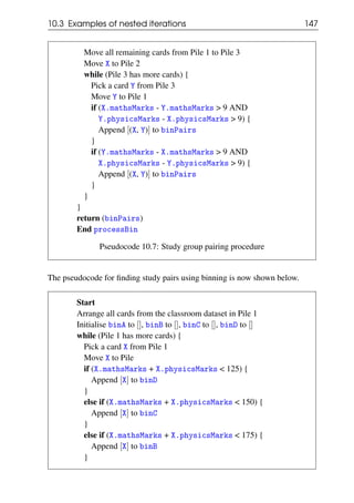 10.3 Examples of nested iterations 147
Move all remaining cards from Pile 1 to Pile 3
Move X to Pile 2
while (Pile 3 has more cards) {
Pick a card Y from Pile 3
Move Y to Pile 1
if (X.mathsMarks - Y.mathsMarks > 9 AND
Y.physicsMarks - X.physicsMarks > 9) {
Append [(X, Y)] to binPairs
}
if (Y.mathsMarks - X.mathsMarks > 9 AND
X.physicsMarks - Y.physicsMarks > 9) {
Append [(X, Y)] to binPairs
}
}
}
return (binPairs)
End processBin
Pseudocode 10.7: Study group pairing procedure
The pseudocode for finding study pairs using binning is now shown below.
Start
Arrange all cards from the classroom dataset in Pile 1
Initialise binA to [], binB to [], binC to [], binD to []
while (Pile 1 has more cards) {
Pick a card X from Pile 1
Move X to Pile
if (X.mathsMarks + X.physicsMarks < 125) {
Append [X] to binD
}
else if (X.mathsMarks + X.physicsMarks < 150) {
Append [X] to binC
}
else if (X.mathsMarks + X.physicsMarks < 175) {
Append [X] to binB
}
 