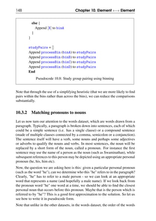 148 Chapter 10. Element ←→ Element
else {
Append [X] to binA
}
}
studyPairs = []
Append processBin (binA) to studyPairs
Append processBin (binB) to studyPairs
Append processBin (binC) to studyPairs
Append processBin (binD) to studyPairs
End
Pseudocode 10.8: Study group pairing using binning
Note that through the use of a simplifying heuristic (that we are more likely to find
pairs within the bins rather than across the bins), we can reduce the comparisons
substantially.
10.3.2 Matching pronouns to nouns
Let us now turn our attention to the words dataset, which are words drawn from a
paragraph. Typically, a paragraph is broken down into sentences, each of which
could be a simple sentence (i.e. has a single clause) or a compound sentence
(made of multiple clauses connected by a comma, semicolon or a conjunction).
The sentence itself will have a verb, some nouns and perhaps some adjectives
or adverbs to qualify the nouns and verbs. In most sentences, the noun will be
replaced by a short form of the noun, called a pronoun. For instance the first
sentence may use the name of a person as the noun (such as Swaminathan), while
subsequent references to this person may be depicted using an appropriate personal
pronoun (he, his, him etc).
Now, the question we are asking here is this: given a particular personal pronoun
(such as the word "he"), can we determine who this "he" refers to in the paragraph?
Clearly, "he" has to refer to a male person - so we can look at an appropriate
word that represents a name (and hopefully a male name). If we look back from
the pronoun word "he" one word at a time, we should be able to find the closest
personal noun that occurs before this pronoun. Maybe that is the person which is
referred to by "he"? This is a good first approximation to the solution. So let us
see how to write it in pseudocode form.
Note that unlike in the other datasets, in the words dataset, the order of the words
 
