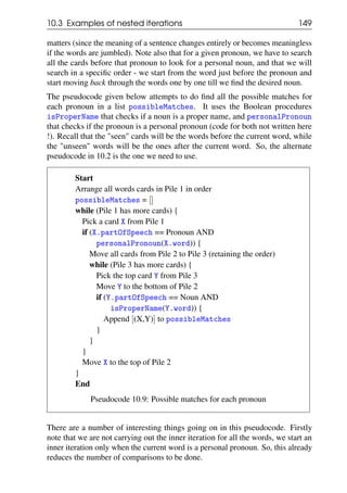 10.3 Examples of nested iterations 149
matters (since the meaning of a sentence changes entirely or becomes meaningless
if the words are jumbled). Note also that for a given pronoun, we have to search
all the cards before that pronoun to look for a personal noun, and that we will
search in a specific order - we start from the word just before the pronoun and
start moving back through the words one by one till we find the desired noun.
The pseudocode given below attempts to do find all the possible matches for
each pronoun in a list possibleMatches. It uses the Boolean procedures
isProperName that checks if a noun is a proper name, and personalPronoun
that checks if the pronoun is a personal pronoun (code for both not written here
!). Recall that the "seen" cards will be the words before the current word, while
the "unseen" words will be the ones after the current word. So, the alternate
pseudocode in 10.2 is the one we need to use.
Start
Arrange all words cards in Pile 1 in order
possibleMatches = []
while (Pile 1 has more cards) {
Pick a card X from Pile 1
if (X.partOfSpeech == Pronoun AND
personalPronoun(X.word)) {
Move all cards from Pile 2 to Pile 3 (retaining the order)
while (Pile 3 has more cards) {
Pick the top card Y from Pile 3
Move Y to the bottom of Pile 2
if (Y.partOfSpeech == Noun AND
isProperName(Y.word)) {
Append [(X,Y)] to possibleMatches
}
}
}
Move X to the top of Pile 2
}
End
Pseudocode 10.9: Possible matches for each pronoun
There are a number of interesting things going on in this pseudocode. Firstly
note that we are not carrying out the inner iteration for all the words, we start an
inner iteration only when the current word is a personal pronoun. So, this already
reduces the number of comparisons to be done.
 