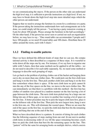 1.1 What is Computational Thinking? 15
we are communicating the step to. If the person on the other side can understand
the high level step, it is sufficient to provide instructions at a high level. If not, we
may have to break down the high level step into more detailed steps which the
other person can understand.
Suppose that we need to arrange the furniture in a room for a conference or a party.
If the person taking the instructions understands how such arrangements are to be
done, we could simply tell the person - "I am having a party tomorrow evening at
6 pm for about 100 people. Please arrange the furniture in the hall accordingly."
On the other hand, if the person has never seen or carried out such an organisation
before, we may have to say - "One round table can accommodate 5 people and I
have 100 people, so we need 20 round tables and 100 chairs. Distribute these 20
tables around the room, each with 5 chairs."
1.1.2 Finding re-usable patterns
Once we have defined the different kinds of steps that we can use, the compu-
tational activity is then described as a sequence of these steps. It is wasteful to
write down all the steps one by one. For instance, if we say how to organise one
table with 5 chairs, then that same method can be applied to all the tables - we
do not need to describe it for each table separately. So, we need some method or
language to describe such grouping of steps.
Lets go back to the problem of picking clothes out of the bucket and hanging them
out to dry on more than one clothes lines. We could pick out the first cloth item
and hang it on the first line. Then pick another cloth item and hang it on the first
line somewhere where there is space. If the next cloth item we pick cannot fit
into the any of the free spaces on the line, we move to the next clothes line. We
can immediately see that there is a problem with this method - the first line has
clothes of random sizes placed in a random manner on the line leaving a lot of
gaps between the cloth items. The next cloth item picked may be a large one not
fitting into any of these gaps, so we move to another line wasting a lot of space on
the first line. A better procedure may be to pick the largest cloth item first, place it
on the leftmost side of the first line. Then pick the next largest item, hang it next
to the first one, etc. This will eliminate the wasted space. When we are near the
end of the space on the first line, we pick the cloth item that best fits the remaining
space and hang that one at the end of the line.
What we have described above is a pattern. It consists of doing for each clothes
line the following sequence of steps starting from one end: fit one next to another
cloth items in decreasing order of size till the space remaining becomes small,
then we pick the cloth item that best fits the remaining space on the line. This
"pattern" will be the same for arranging books on multiple shelves, which consists
 