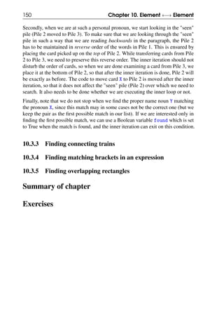150 Chapter 10. Element ←→ Element
Secondly, when we are at such a personal pronoun, we start looking in the "seen"
pile (Pile 2 moved to Pile 3). To make sure that we are looking through the "seen"
pile in such a way that we are reading backwards in the paragraph, the Pile 2
has to be maintained in reverse order of the words in Pile 1. This is ensured by
placing the card picked up on the top of Pile 2. While transferring cards from Pile
2 to Pile 3, we need to preserve this reverse order. The inner iteration should not
disturb the order of cards, so when we are done examining a card from Pile 3, we
place it at the bottom of Pile 2, so that after the inner iteration is done, Pile 2 will
be exactly as before. The code to move card X to Pile 2 is moved after the inner
iteration, so that it does not affect the "seen" pile (Pile 2) over which we need to
search. It also needs to be done whether we are executing the inner loop or not.
Finally, note that we do not stop when we find the proper name noun Y matching
the pronoun X, since this match may in some cases not be the correct one (but we
keep the pair as the first possible match in our list). If we are interested only in
finding the first possible match, we can use a Boolean variable found which is set
to True when the match is found, and the inner iteration can exit on this condition.
10.3.3 Finding connecting trains
10.3.4 Finding matching brackets in an expression
10.3.5 Finding overlapping rectangles
Summary of chapter
Exercises
 