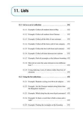 11. Lists
11.1 List as a set or collection . . . . . . . . . . . . . . . . . . 152
11.1.1 Example: Collect all students born in May . . . . . 152
11.1.2 Example: Collect all students from Chennai . . . . . 152
11.1.3 Example: Collect all the bills of one customer . . . . 152
11.1.4 Example: Collect all the items sold of one category . 152
11.1.5 Example: Collect the first verb from each sentence . 152
11.1.6 Example: Collect all trains between two stations . . 152
11.1.7 Example: Find all rectangles at the leftmost boundary 152
11.1.8 How do we store the same element in two different
lists ? . . . . . . . . . . . . . . . . . . . . . . . . . 152
11.1.9 Using indexing: Lists of indices rather than lists of
elements . . . . . . . . . . . . . . . . . . . . . . . 152
11.2 Using the list collections . . . . . . . . . . . . . . . . . . . 152
11.2.1 Example: Students scoring over 80 in all subjects . . 152
11.2.2 Example: Are the Chennai students doing better than
the Bangalore students? . . . . . . . . . . . . . . . 152
11.2.3 Example: Which shop has the most loyal customers? 152
11.2.4 Example: Is there a word that is both a noun and a
verb? . . . . . . . . . . . . . . . . . . . . . . . . . 152
11.2.5 Example: Finding the rectangles at the boundary . . 152
 
