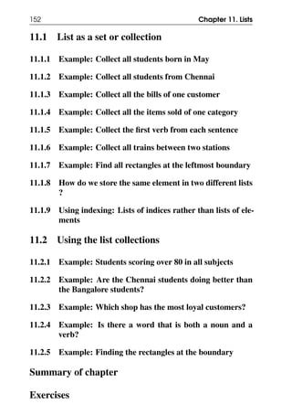152 Chapter 11. Lists
11.1 List as a set or collection
11.1.1 Example: Collect all students born in May
11.1.2 Example: Collect all students from Chennai
11.1.3 Example: Collect all the bills of one customer
11.1.4 Example: Collect all the items sold of one category
11.1.5 Example: Collect the first verb from each sentence
11.1.6 Example: Collect all trains between two stations
11.1.7 Example: Find all rectangles at the leftmost boundary
11.1.8 How do we store the same element in two different lists
?
11.1.9 Using indexing: Lists of indices rather than lists of ele-
ments
11.2 Using the list collections
11.2.1 Example: Students scoring over 80 in all subjects
11.2.2 Example: Are the Chennai students doing better than
the Bangalore students?
11.2.3 Example: Which shop has the most loyal customers?
11.2.4 Example: Is there a word that is both a noun and a
verb?
11.2.5 Example: Finding the rectangles at the boundary
Summary of chapter
Exercises
 