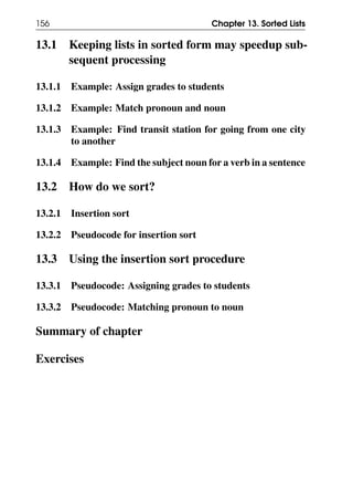 156 Chapter 13. Sorted Lists
13.1 Keeping lists in sorted form may speedup sub-
sequent processing
13.1.1 Example: Assign grades to students
13.1.2 Example: Match pronoun and noun
13.1.3 Example: Find transit station for going from one city
to another
13.1.4 Example: Find the subject noun for a verb in a sentence
13.2 How do we sort?
13.2.1 Insertion sort
13.2.2 Pseudocode for insertion sort
13.3 Using the insertion sort procedure
13.3.1 Pseudocode: Assigning grades to students
13.3.2 Pseudocode: Matching pronoun to noun
Summary of chapter
Exercises
 