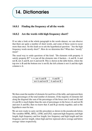 14. Dictionaries
14.0.1 Finding the frequency of all the words
14.0.2 Are the words with high frequency short?
If we take a look at the whole paragraph in the words dataset, we can observe
that there are quite a number of short words, and some of these seem to occur
more than once. So this leads us to ask the hypothetical question: "Are the high
frequency words mostly short?". How do we determine this? What does "mostly"
mean?
The usual way to settle questions of the kind: "Do elements with property A
satisfy property B?" is to put all the elements into 4 buckets - A and B, A and
not B, not A and B, not A and not B. This is shown in the table below, where the
top row is B and the bottom row is not B, the left column is not A and the right
column is A:
not A and B A and B
not A and not B A and not B
We then count the number of elements for each box of the table, and represent them
using percentages of the total number of elements. If the majority of elements fall
along the diagonal (the sum of the percentages of the boxes (not A and not B) and
(A and B) is much higher than the sum of percentages in the boxes (A and not B)
and (not A and B)), then we know that A and B go mostly together, and so the
hypothesis must be true.
We are now ready to carry out this procedure as shown in the pseudocode below.
The variables HFHL, HFLL, LFHL and LFLL represent high frequency and high
length, high frequency and low length, low frequency and high length and low
frequency and low length, where high and low represent above average and below
average values respectively.
 