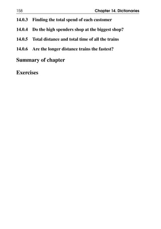 158 Chapter 14. Dictionaries
14.0.3 Finding the total spend of each customer
14.0.4 Do the high spenders shop at the biggest shop?
14.0.5 Total distance and total time of all the trains
14.0.6 Are the longer distance trains the fastest?
Summary of chapter
Exercises
 