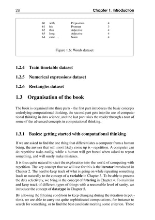 28 Chapter 1. Introduction
60 with Preposition 4
61 his Pronoun 3
62 thin Adjective 4
63 long Adjective 4
64 cane ... Noun 4
Figure 1.6: Words dataset
1.2.4 Train timetable dataset
1.2.5 Numerical expressions dataset
1.2.6 Rectangles dataset
1.3 Organisation of the book
The book is organised into three parts - the first part introduces the basic concepts
underlying computational thinking, the second part gets into the use of computa-
tional thinking in data science, and the last part takes the reader through a tour of
some of the advanced concepts in computational thinking.
1.3.1 Basics: getting started with computational thinking
If we are asked to find the one thing that differentiates a computer from a human
being, the answer that will most likely come up is - repetition. A computer can
do repetitive tasks easily, while a human will get bored when asked to repeat
something, and will surely make mistakes.
It is thus quite natural to start the exploration into the world of computing with
repetition. The key concept that we will use for this is the iterator introduced in
Chapter 2. The need to keep track of what is going on while repeating something
leads us naturally to the concept of a variable in Chapter 3. To be able to process
the data selectively, we bring in the concept of filtering in Chapter 4. To maintain
and keep track of different types of things with a reasonable level of sanity, we
introduce the concept of datatype in Chapter 5.
By allowing the filtering condition to keep changing during the iteration (repeti-
tion), we are able to carry out quite sophisticated computations, for instance to
search for something, or to find the best candidate meeting some criterion. These
 