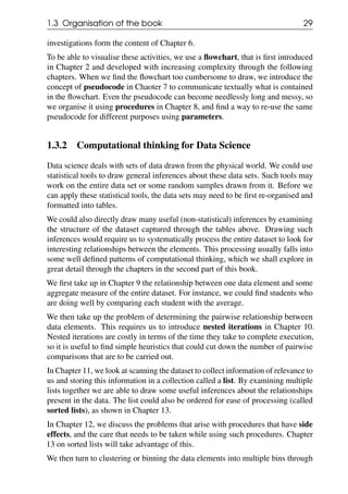 1.3 Organisation of the book 29
investigations form the content of Chapter 6.
To be able to visualise these activities, we use a flowchart, that is first introduced
in Chapter 2 and developed with increasing complexity through the following
chapters. When we find the flowchart too cumbersome to draw, we introduce the
concept of pseudocode in Chaoter 7 to communicate textually what is contained
in the flowchart. Even the pseudocode can become needlessly long and messy, so
we organise it using procedures in Chapter 8, and find a way to re-use the same
pseudocode for different purposes using parameters.
1.3.2 Computational thinking for Data Science
Data science deals with sets of data drawn from the physical world. We could use
statistical tools to draw general inferences about these data sets. Such tools may
work on the entire data set or some random samples drawn from it. Before we
can apply these statistical tools, the data sets may need to be first re-organised and
formatted into tables.
We could also directly draw many useful (non-statistical) inferences by examining
the structure of the dataset captured through the tables above. Drawing such
inferences would require us to systematically process the entire dataset to look for
interesting relationships between the elements. This processing usually falls into
some well defined patterns of computational thinking, which we shall explore in
great detail through the chapters in the second part of this book.
We first take up in Chapter 9 the relationship between one data element and some
aggregate measure of the entire dataset. For instance, we could find students who
are doing well by comparing each student with the average.
We then take up the problem of determining the pairwise relationship between
data elements. This requires us to introduce nested iterations in Chapter 10.
Nested iterations are costly in terms of the time they take to complete execution,
so it is useful to find simple heuristics that could cut down the number of pairwise
comparisons that are to be carried out.
In Chapter 11, we look at scanning the dataset to collect information of relevance to
us and storing this information in a collection called a list. By examining multiple
lists together we are able to draw some useful inferences about the relationships
present in the data. The list could also be ordered for ease of processing (called
sorted lists), as shown in Chapter 13.
In Chapter 12, we discuss the problems that arise with procedures that have side
effects, and the care that needs to be taken while using such procedures. Chapter
13 on sorted lists will take advantage of this.
We then turn to clustering or binning the data elements into multiple bins through
 