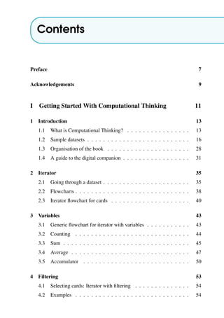 Contents
Preface 7
Acknowledgements 9
I Getting Started With Computational Thinking 11
1 Introduction 13
1.1 What is Computational Thinking? . . . . . . . . . . . . . . . . 13
1.2 Sample datasets . . . . . . . . . . . . . . . . . . . . . . . . . . 16
1.3 Organisation of the book . . . . . . . . . . . . . . . . . . . . . 28
1.4 A guide to the digital companion . . . . . . . . . . . . . . . . . 31
2 Iterator 35
2.1 Going through a dataset . . . . . . . . . . . . . . . . . . . . . . 35
2.2 Flowcharts . . . . . . . . . . . . . . . . . . . . . . . . . . . . . 38
2.3 Iterator flowchart for cards . . . . . . . . . . . . . . . . . . . . 40
3 Variables 43
3.1 Generic flowchart for iterator with variables . . . . . . . . . . . 43
3.2 Counting . . . . . . . . . . . . . . . . . . . . . . . . . . . . . 44
3.3 Sum . . . . . . . . . . . . . . . . . . . . . . . . . . . . . . . . 45
3.4 Average . . . . . . . . . . . . . . . . . . . . . . . . . . . . . . 47
3.5 Accumulator . . . . . . . . . . . . . . . . . . . . . . . . . . . 50
4 Filtering 53
4.1 Selecting cards: Iterator with filtering . . . . . . . . . . . . . . 54
4.2 Examples . . . . . . . . . . . . . . . . . . . . . . . . . . . . . 54
 