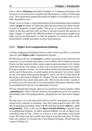 30 Chapter 1. Introduction
what is called a dictionary described in Chapter 14. Combining dictionaries with
lists gives us yet more power to organise the information in a variety of interesting
ways. This organisation method described in Chapter 15 resembles the use of a
table, but improves on it.
Finally, we try to create a visual representation of the relationship using something
called a graph in Chapter 16. Questions about the dataset turn out to have answers
in terms of properties of these graphs. This gives us a powerful tool to cut the
clutter in the data and focus only on what is relevant to answer the question at
hand. Chapter 17 explains the different methods of representing a graph using
tables or lists and dictionaries, so that the properties we need to study can be
determined by suitable procedures on these representations.
1.3.3 Higher level computational thinking
To bring computational thinking closer to what we do in real life, we will need
what are called higher order computational concepts.
We first discuss the use of recursion, in which a procedure P can call itself (self
recursion), or can call other procedures, one of which calls P (mutual recursion).
It turns out that recursion allows many natural search procedures to be written
much more neatly. For instance to find a way to go from one station A to another
B using a sequence of trains, we could explore all the trains passing through A,
and for each of these trains, we could explore all the stations C on its route, which
in turn will explore trains passing through C, and so on, till we reach station B.
Recursion is discussed in Chapter 18. Chapter 19 looks at the tree structure that
is generated by the recursive procedure calls. The reverse also works - namely if
we need to use a tree structure to store intermediate information, then this could
be accomplished by the use of an appropriate recursion.
The tree structure that emerges when we use recursion to search a graph is called
a spanning tree, which is like the skeleton of the graph and can be very useful in
determining some of the graph properties. Spanning trees are discussed in Chapter
20.
We then move on to the observation that in real life, procedures are typically
carried out by someone or something - they don’t hang around on their own. The
idea of packaging procedures along with the data they need into objects is called
encapsulation. It lies at the core of object oriented thinking, a specific form
of computational thinking. In object oriented thinking, we ask an object to do
something using its data - it does so as best as it can, and returns some useful
result. The object may also consult other objects to get this task done. If all this
looks very familiar, it is because this is how humans do things. All the forms the
content of Chapter 21.
 