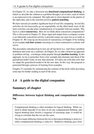 1.4 A guide to the digital companion 31
In Chapter 22, we take a diversion into functional computational thinking, in
which we describe the solution to a problem through a set of rules, each of which
is an expression to be computed. The right rule to select depends on the pattern of
the input data, and so the selection involves pattern matching.
We have missed yet another significant facet of real life computing. In real life,
activities do not necessarily go on sequentially, on the other hand, most of the
times activities can take place simultaneously or in parallel with one another. This
facet is called concurrency. How do we think about concurrent computations?
This is discussed in Chapter 23. Since input and output from a computer system
is an inherently concurrent activity, it provides many use cases for us to study in
Chapter 24. We wrap up our discussion of concurrency in Chapter 25 by looking
at an example real time system consisting of a client connected to a remote web
server.
The procedures introduced up to now are all top down (i.e. start from a problem
definition and work out a solution). In Chapter 26, we take a bottom up approach
to problem solving - a technique made popular through machine learning. In this
approach, we try to generalise from a few example data elements and check if the
generalised model works on new data elements. If it does not work that well, then
we adapt the generalised model to fit the new data. In this way, the program is
generated through a process of learning from examples.
Chapter 27 concludes by summarising the contents of the book while providing
some tips for further reading in each of the areas.
1.4 A guide to the digital companion
Summary of chapter
Difference between logical thinking and computational think-
ing
Computational thinking is often mistaken for logical thinking. While we
need to think logically if we have to do any computational thinking, and
logical thinking does involve a sequence of reasoning steps, it would be
wrong to conclude that the two are the same.
The first major difference between the two is that logical thinking is deductive
while computational thinking is inductive. Deductive thinking goes from
 