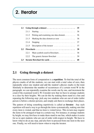2. Iterator
2.1 Going through a dataset . . . . . . . . . . . . . . . . . . . 35
2.1.1 Starting . . . . . . . . . . . . . . . . . . . . . . . . 36
2.1.2 Picking and examining one data element . . . . . . . 36
2.1.3 Marking the data element as seen . . . . . . . . . . 36
2.1.4 Stopping . . . . . . . . . . . . . . . . . . . . . . . 37
2.1.5 Description of the iterator . . . . . . . . . . . . . . 37
2.2 Flowcharts . . . . . . . . . . . . . . . . . . . . . . . . . . 38
2.2.1 Main symbols used in flowcharts . . . . . . . . . . . 38
2.2.2 The generic Iterator flowchart . . . . . . . . . . . . 39
2.3 Iterator flowchart for cards . . . . . . . . . . . . . . . . . 40
2.1 Going through a dataset
The most common form of computation is a repetition. To find the total of the
physics marks of all the students, we can start with a total value of zero, then
repeatedly select one student and add the student’s physics marks to the total.
Similarly to determine the number of occurrences of a certain word W in the
paragraph, we can repeatedly examine the words one by one, and increment the
count if the examined word is W. Consider now that we have to arrange students
in a class by their heights. We can do this by making them stand in a line and
repeating the following step: pick any two students who are out of order (taller
person is before a shorter person), and simply ask them to exchange their places.
The pattern of doing something repetitively is called an iterator. Any such
repetition will need a way to go through the items systematically, making sure that
every item is visited, and that no item is visited twice. This in turn may require
the items to be arranged or kept in a certain way. For instance, to arrange students
by height, we may first have to make them stand in one line, which makes it easier
for us to spot students who are out of order with respect to height. We have to
know what to do at any step, and also how to proceed from one item to the next
one. Finally, we will need to know when to stop the iterator.
 