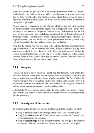 2.1 Going through a dataset 37
return that card to the pile of cards after doing whatever we need to do with its
field values? If we did that, then we will eventually come back to the same card
that we have picked earlier and examine it once again. Since we don’t want to
repeat the examination of any card, this means that we cannot return the examined
card to the original pile.
What we can do is to create a second pile into which we can move the card that
we have examined. Think about this second pile as the pile of "seen" cards, while
the original pile would be the pile of "unseen" cards. This ensures that we will
never see the same card twice, and also ensures that all the cards in the dataset will
definitely be seen. Thus the simple process of maintaining two piles of cards - the
original "unseen" pile and the second "seen" pile ensures that we systematically
visit all the cards in the pile, without visiting any card twice.
Note that the second pile will also need to be initialised during the initialisation
step of the iterator. If we are working with cards, this just consists of making some
free space available to keep the seen cards. If we are working with the tabular
form, it means that there is a second empty "seen" table kept next to the original
"unseen" table of rows, and at each step we extract (remove) one row from the
"unseen" table and add the row to the "seen" table.
2.1.4 Stopping
Finally, we have to know when we should stop the iteration. With cards, this
naturally happens when there are no further cards to examine. Since we are
moving cards from one pile (the "unseen" pile) to another (the "seen" pile), the
original "unseen" pile keeps getting smaller and smaller and eventually there will
be no more cards in it to examine. We have to stop at this stage as the step of
picking a card to examine cannot be performed anymore.
In the tabular form, extracting a row makes the table smaller by one row. Eventu-
ally, the table will run out of rows and we have to stop because we cannot perform
the extraction step.
2.1.5 Description of the iterator
To summarise, the iterator will execute the following steps one after the other:
• Step 1: Initialisation step: arrange all the cards in an "unseen" pile
• Step 2: Continue or exit? if there are no more cards in the "unseen" pile,
we exit otherwise we continue.
• Step 3: Repeat step: pick an element from the "unseen" pile, do whatever
we want to with this element, and then move it to another "seen" pile.
 