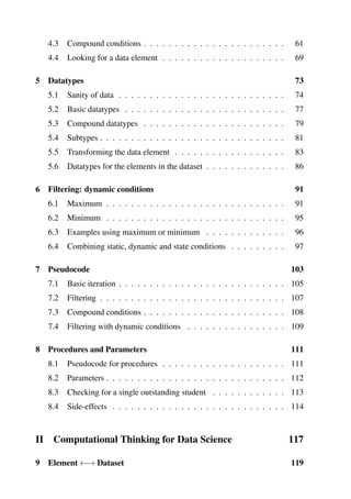 4.3 Compound conditions . . . . . . . . . . . . . . . . . . . . . . . 61
4.4 Looking for a data element . . . . . . . . . . . . . . . . . . . . 69
5 Datatypes 73
5.1 Sanity of data . . . . . . . . . . . . . . . . . . . . . . . . . . . 74
5.2 Basic datatypes . . . . . . . . . . . . . . . . . . . . . . . . . . 77
5.3 Compound datatypes . . . . . . . . . . . . . . . . . . . . . . . 79
5.4 Subtypes . . . . . . . . . . . . . . . . . . . . . . . . . . . . . . 81
5.5 Transforming the data element . . . . . . . . . . . . . . . . . . 83
5.6 Datatypes for the elements in the dataset . . . . . . . . . . . . . 86
6 Filtering: dynamic conditions 91
6.1 Maximum . . . . . . . . . . . . . . . . . . . . . . . . . . . . . 91
6.2 Minimum . . . . . . . . . . . . . . . . . . . . . . . . . . . . . 95
6.3 Examples using maximum or minimum . . . . . . . . . . . . . 96
6.4 Combining static, dynamic and state conditions . . . . . . . . . 97
7 Pseudocode 103
7.1 Basic iteration . . . . . . . . . . . . . . . . . . . . . . . . . . . 105
7.2 Filtering . . . . . . . . . . . . . . . . . . . . . . . . . . . . . . 107
7.3 Compound conditions . . . . . . . . . . . . . . . . . . . . . . . 108
7.4 Filtering with dynamic conditions . . . . . . . . . . . . . . . . 109
8 Procedures and Parameters 111
8.1 Pseudocode for procedures . . . . . . . . . . . . . . . . . . . . 111
8.2 Parameters . . . . . . . . . . . . . . . . . . . . . . . . . . . . . 112
8.3 Checking for a single outstanding student . . . . . . . . . . . . 113
8.4 Side-effects . . . . . . . . . . . . . . . . . . . . . . . . . . . . 114
II Computational Thinking for Data Science 117
9 Element ←→ Dataset 119
 