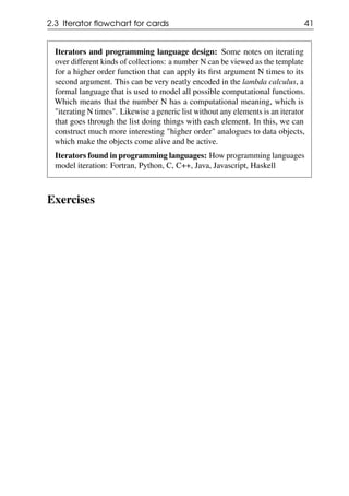 2.3 Iterator flowchart for cards 41
Iterators and programming language design: Some notes on iterating
over different kinds of collections: a number N can be viewed as the template
for a higher order function that can apply its first argument N times to its
second argument. This can be very neatly encoded in the lambda calculus, a
formal language that is used to model all possible computational functions.
Which means that the number N has a computational meaning, which is
"iterating N times". Likewise a generic list without any elements is an iterator
that goes through the list doing things with each element. In this, we can
construct much more interesting "higher order" analogues to data objects,
which make the objects come alive and be active.
Iterators found in programming languages: How programming languages
model iteration: Fortran, Python, C, C++, Java, Javascript, Haskell
Exercises
 