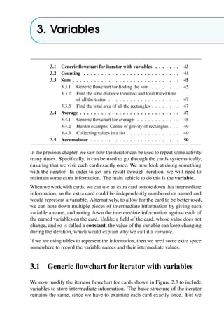 3. Variables
3.1 Generic flowchart for iterator with variables . . . . . . . 43
3.2 Counting . . . . . . . . . . . . . . . . . . . . . . . . . . . 44
3.3 Sum . . . . . . . . . . . . . . . . . . . . . . . . . . . . . . 45
3.3.1 Generic flowchart for finding the sum . . . . . . . . 45
3.3.2 Find the total distance travelled and total travel time
of all the trains . . . . . . . . . . . . . . . . . . . . 47
3.3.3 Find the total area of all the rectangles . . . . . . . . 47
3.4 Average . . . . . . . . . . . . . . . . . . . . . . . . . . . . 47
3.4.1 Generic flowchart for average . . . . . . . . . . . . 48
3.4.2 Harder example: Centre of gravity of rectangles . . . 49
3.4.3 Collecting values in a list . . . . . . . . . . . . . . . 49
3.5 Accumulator . . . . . . . . . . . . . . . . . . . . . . . . . 50
In the previous chapter, we saw how the iterator can be used to repeat some activity
many times. Specifically, it can be used to go through the cards systematically,
ensuring that we visit each card exactly once. We now look at doing something
with the iterator. In order to get any result through iteration, we will need to
maintain some extra information. The main vehicle to do this is the variable.
When we work with cards, we can use an extra card to note down this intermediate
information, so the extra card could be independently numbered or named and
would represent a variable. Alternatively, to allow for the card to be better used,
we can note down multiple pieces of intermediate information by giving each
variable a name, and noting down the intermediate information against each of
the named variables on the card. Unlike a field of the card, whose value does not
change, and so is called a constant, the value of the variable can keep changing
during the iteration, which would explain why we call it a variable.
If we are using tables to represent the information, then we need some extra space
somewhere to record the variable names and their intermediate values.
3.1 Generic flowchart for iterator with variables
We now modify the iterator flowchart for cards shown in Figure 2.3 to include
variables to store intermediate information. The basic structure of the iterator
remains the same, since we have to examine each card exactly once. But we
 
