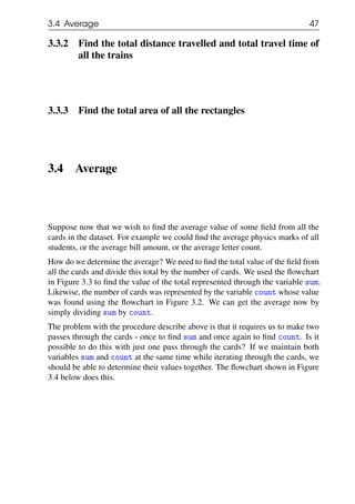 3.4 Average 47
3.3.2 Find the total distance travelled and total travel time of
all the trains
3.3.3 Find the total area of all the rectangles
3.4 Average
Suppose now that we wish to find the average value of some field from all the
cards in the dataset. For example we could find the average physics marks of all
students, or the average bill amount, or the average letter count.
How do we determine the average? We need to find the total value of the field from
all the cards and divide this total by the number of cards. We used the flowchart
in Figure 3.3 to find the value of the total represented through the variable sum.
Likewise, the number of cards was represented by the variable count whose value
was found using the flowchart in Figure 3.2. We can get the average now by
simply dividing sum by count.
The problem with the procedure describe above is that it requires us to make two
passes through the cards - once to find sum and once again to find count. Is it
possible to do this with just one pass through the cards? If we maintain both
variables sum and count at the same time while iterating through the cards, we
should be able to determine their values together. The flowchart shown in Figure
3.4 below does this.
 