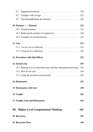 9.1 Sequenced iterations . . . . . . . . . . . . . . . . . . . . . . . 120
9.2 Compare with average . . . . . . . . . . . . . . . . . . . . . . 122
9.3 Classifying/Ranking the elements . . . . . . . . . . . . . . . . 125
10 Element ←→ Element 133
10.1 Nested iterations . . . . . . . . . . . . . . . . . . . . . . . . . 134
10.2 Reducing the number of comparisons . . . . . . . . . . . . . . 140
10.3 Examples of nested iterations . . . . . . . . . . . . . . . . . . . 145
11 Lists 151
11.1 List as a set or collection . . . . . . . . . . . . . . . . . . . . . 152
11.2 Using the list collections . . . . . . . . . . . . . . . . . . . . . 152
12 Procedures with Side Effects 153
13 Sorted Lists 155
13.1 Keeping lists in sorted form may speedup subsequent processing 156
13.2 How do we sort? . . . . . . . . . . . . . . . . . . . . . . . . . 156
13.3 Using the insertion sort procedure . . . . . . . . . . . . . . . . 156
14 Dictionaries 157
15 Dictionaries with Lists 159
16 Graphs 161
17 Graphs, Lists and Dictionaries 163
III Higher Level Computational Thinking 165
18 Recursion 167
19 Recursion Trees 169
 